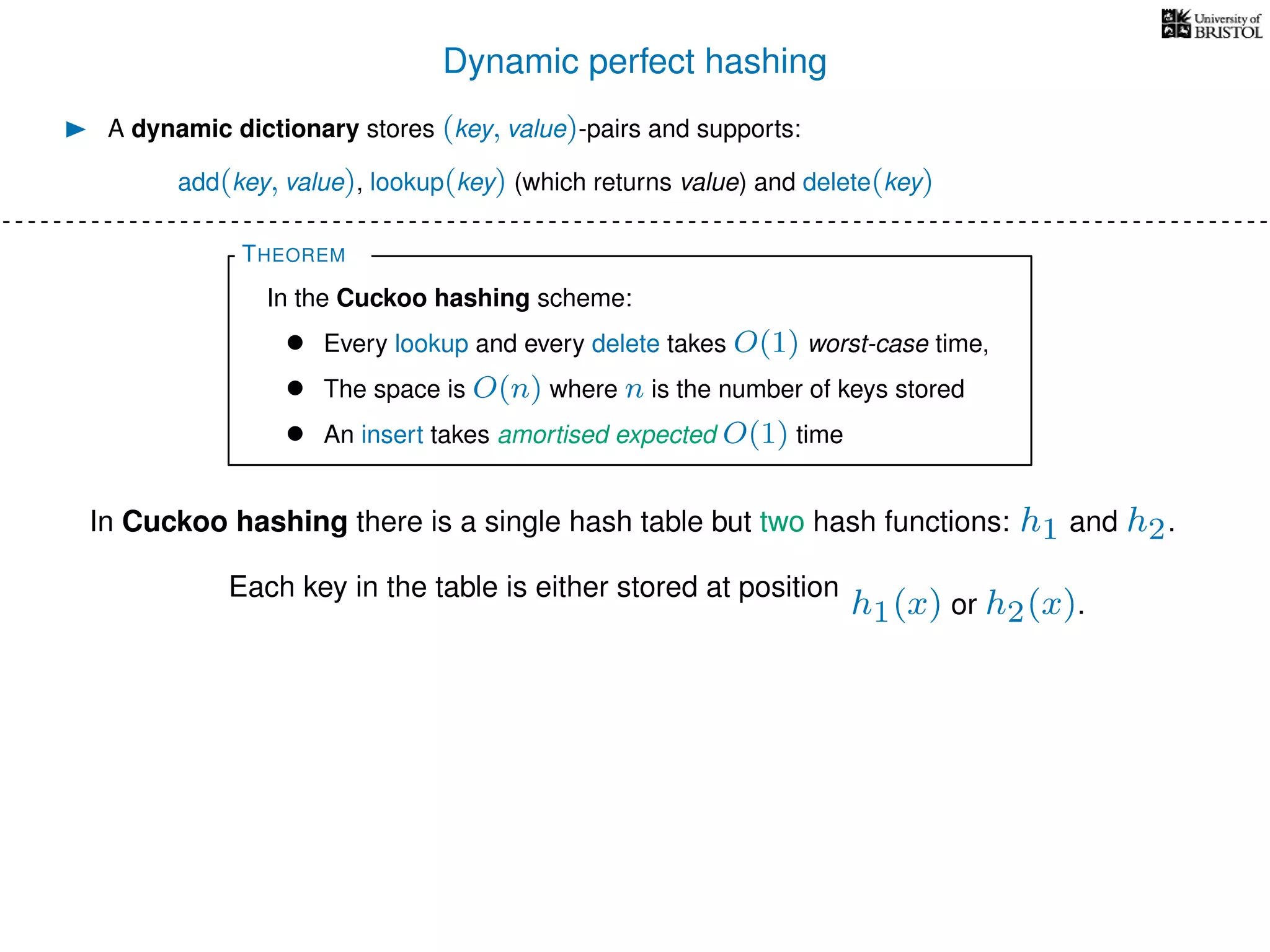 Dynamic perfect hashing
In Cuckoo hashing there is a single hash table but two hash functions: h1 and h2.
A dynamic dictionary stores (key, value)-pairs and supports:
add(key, value), lookup(key) (which returns value) and delete(key)
THEOREM
In the Cuckoo hashing scheme:
• Every lookup and every delete takes O(1) worst-case time,
• The space is O(n) where n is the number of keys stored
• An insert takes amortised expected O(1) time
Each key in the table is either stored at position
h1(x) or h2(x).
 