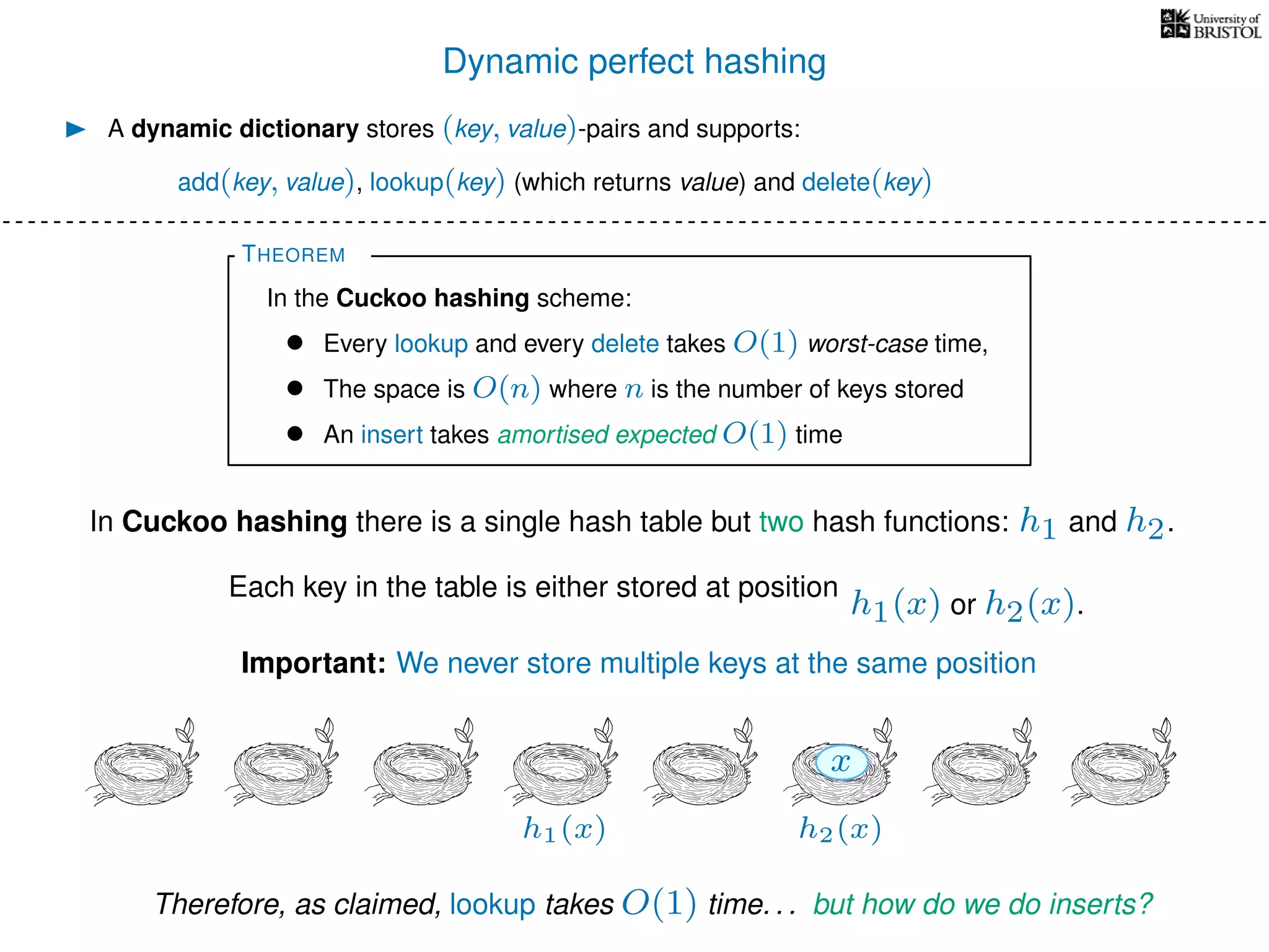 Dynamic perfect hashing
In Cuckoo hashing there is a single hash table but two hash functions: h1 and h2.
A dynamic dictionary stores (key, value)-pairs and supports:
add(key, value), lookup(key) (which returns value) and delete(key)
THEOREM
In the Cuckoo hashing scheme:
• Every lookup and every delete takes O(1) worst-case time,
• The space is O(n) where n is the number of keys stored
• An insert takes amortised expected O(1) time
Each key in the table is either stored at position
h1(x) or h2(x).
h1(x) h2(x)
x
Important: We never store multiple keys at the same position
Therefore, as claimed, lookup takes O(1) time. . . but how do we do inserts?
 