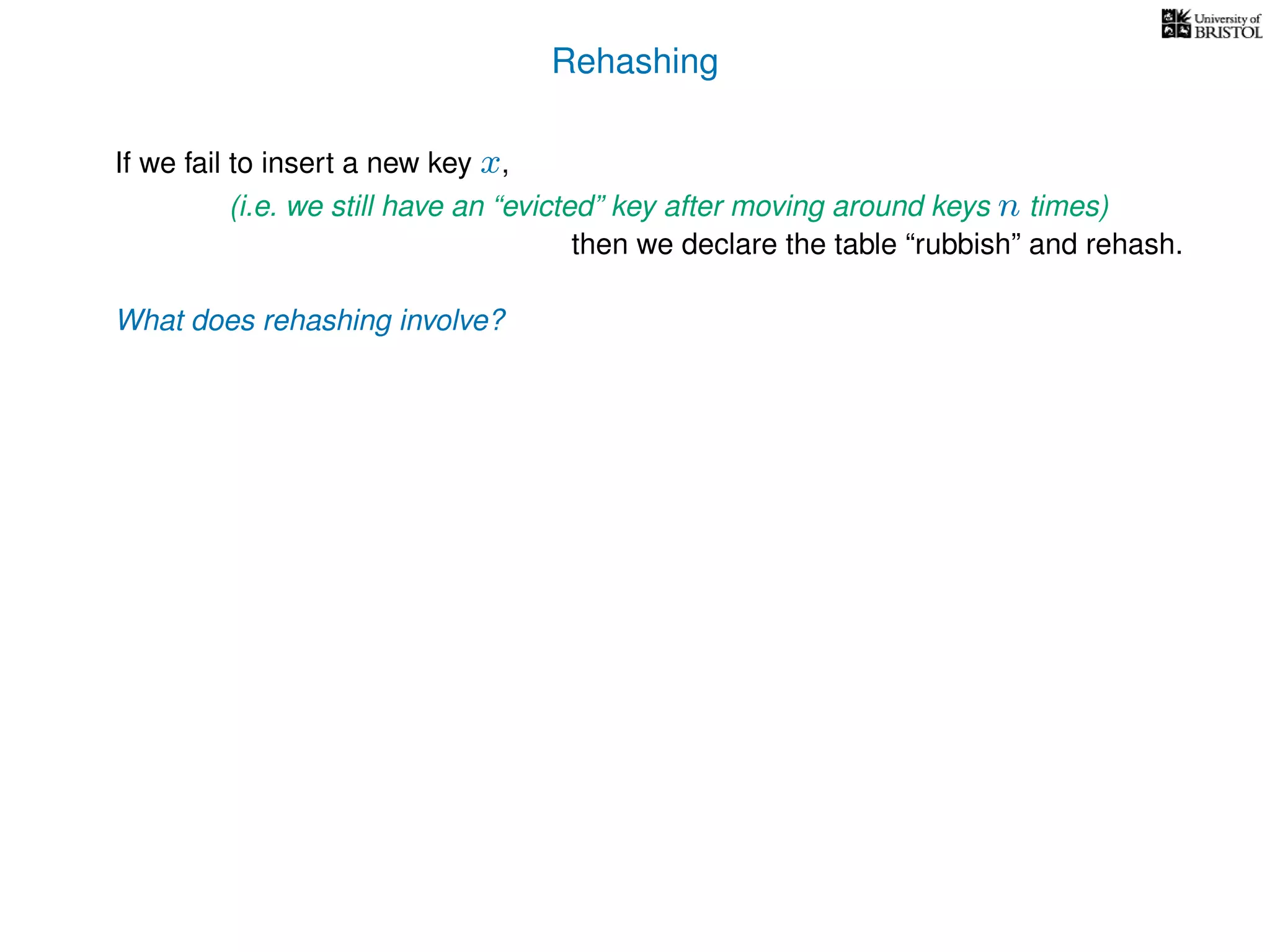Rehashing
If we fail to insert a new key x,
(i.e. we still have an “evicted” key after moving around keys n times)
then we declare the table “rubbish” and rehash.
What does rehashing involve?
 