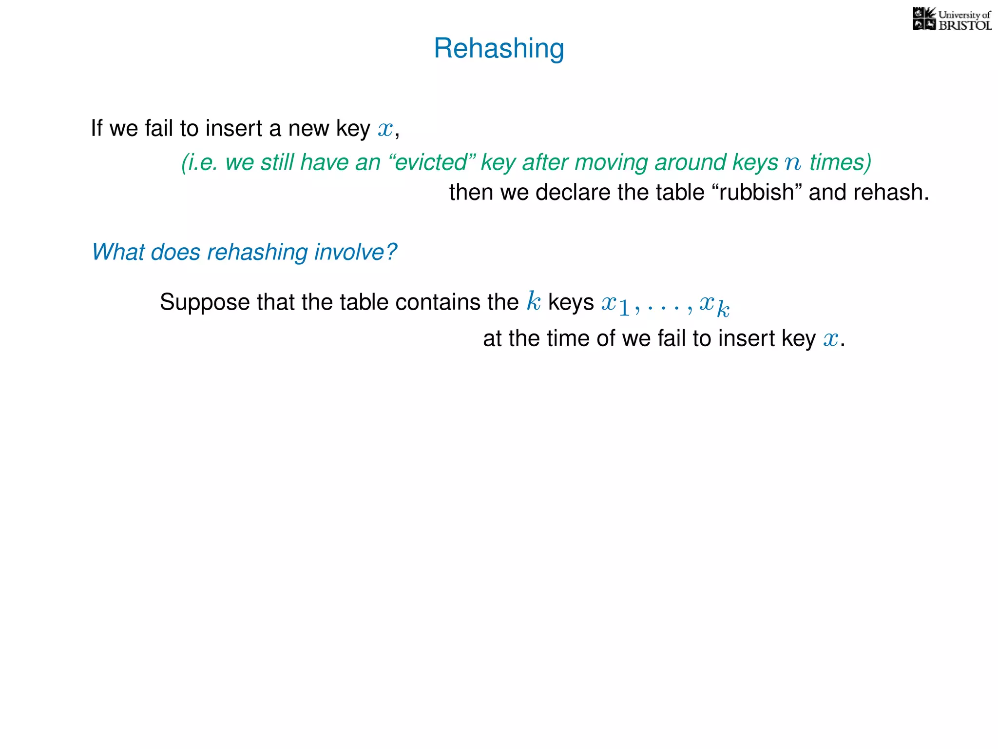 Rehashing
If we fail to insert a new key x,
(i.e. we still have an “evicted” key after moving around keys n times)
then we declare the table “rubbish” and rehash.
What does rehashing involve?
Suppose that the table contains the k keys x1, . . . , xk
at the time of we fail to insert key x.
 
