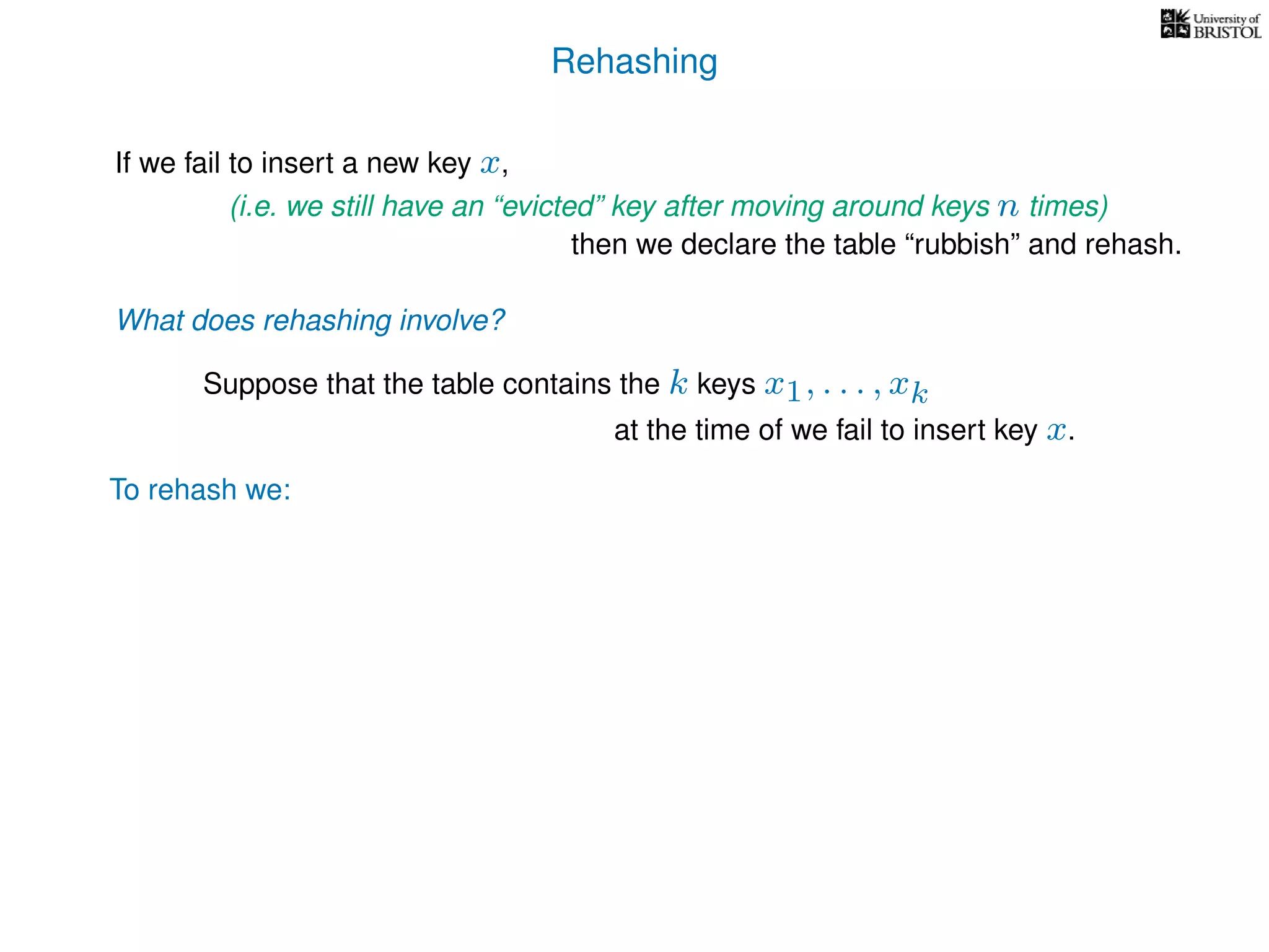 Rehashing
If we fail to insert a new key x,
To rehash we:
(i.e. we still have an “evicted” key after moving around keys n times)
then we declare the table “rubbish” and rehash.
What does rehashing involve?
Suppose that the table contains the k keys x1, . . . , xk
at the time of we fail to insert key x.
 