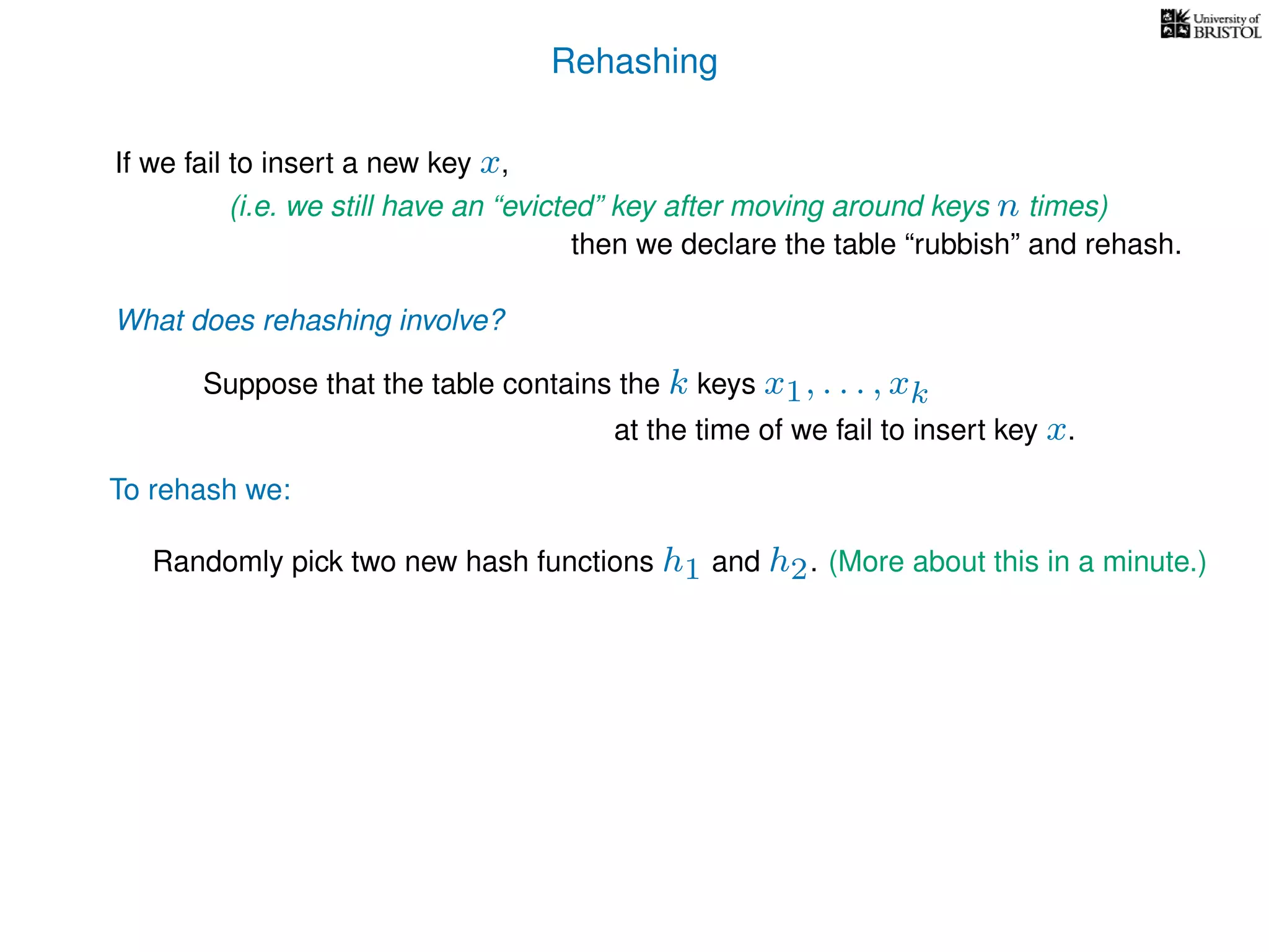 Rehashing
If we fail to insert a new key x,
To rehash we:
(i.e. we still have an “evicted” key after moving around keys n times)
then we declare the table “rubbish” and rehash.
What does rehashing involve?
Suppose that the table contains the k keys x1, . . . , xk
at the time of we fail to insert key x.
Randomly pick two new hash functions h1 and h2. (More about this in a minute.)
 