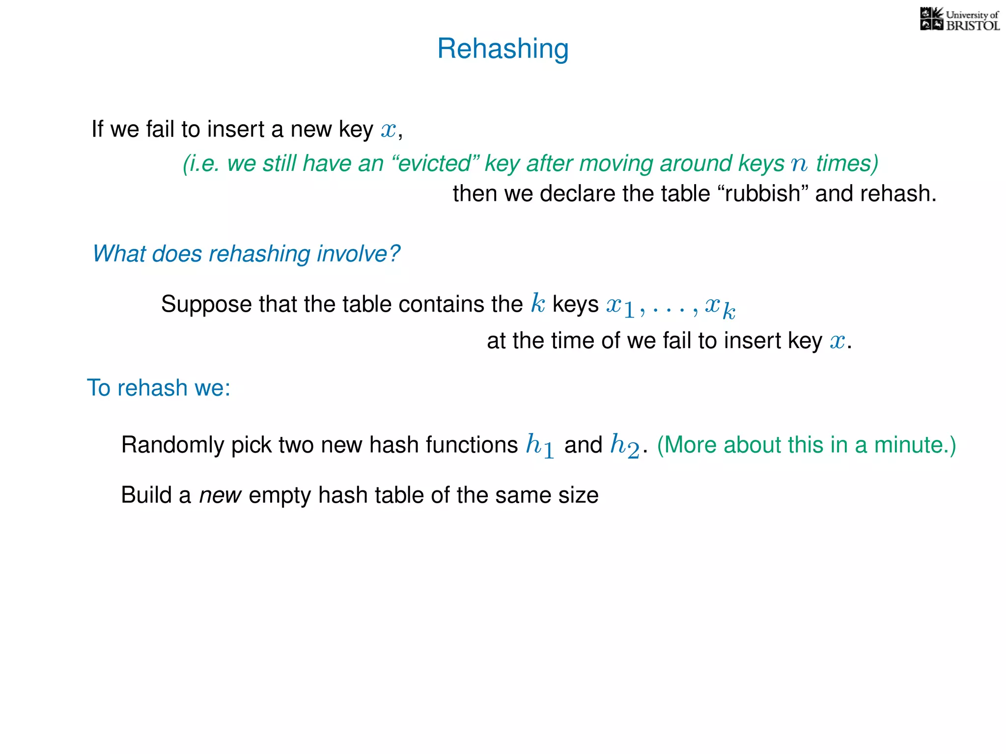Rehashing
If we fail to insert a new key x,
To rehash we:
(i.e. we still have an “evicted” key after moving around keys n times)
then we declare the table “rubbish” and rehash.
What does rehashing involve?
Suppose that the table contains the k keys x1, . . . , xk
at the time of we fail to insert key x.
Randomly pick two new hash functions h1 and h2. (More about this in a minute.)
Build a new empty hash table of the same size
 