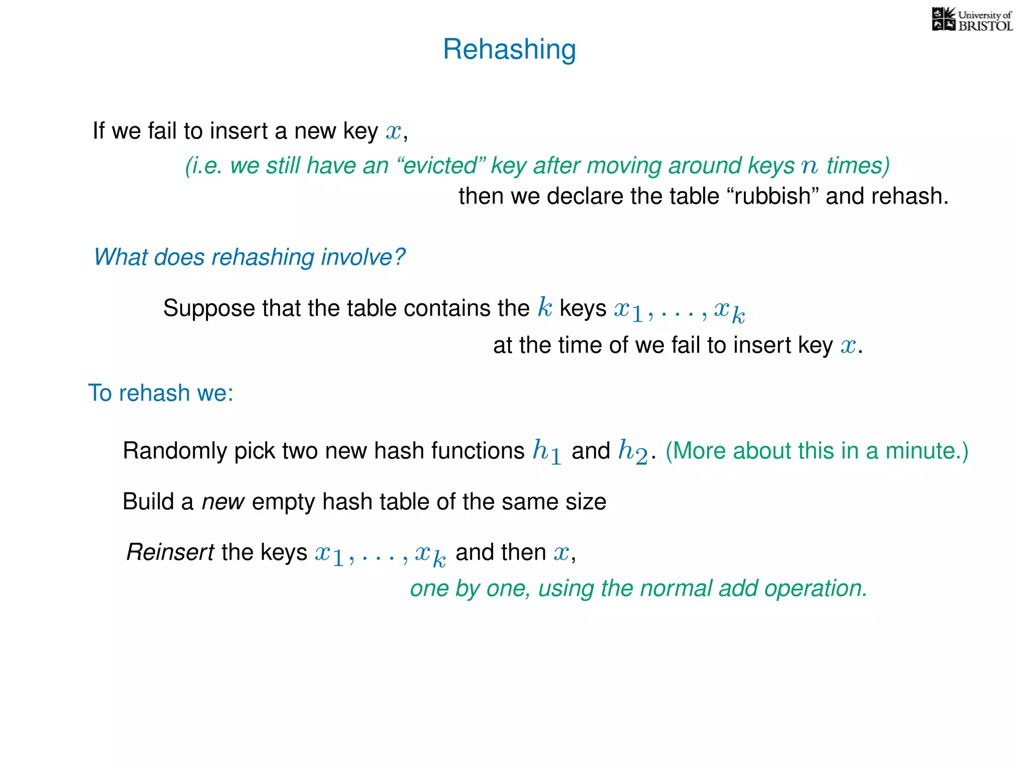 Rehashing
If we fail to insert a new key x,
Reinsert the keys x1, . . . , xk and then x,
To rehash we:
(i.e. we still have an “evicted” key after moving around keys n times)
then we declare the table “rubbish” and rehash.
What does rehashing involve?
Suppose that the table contains the k keys x1, . . . , xk
at the time of we fail to insert key x.
Randomly pick two new hash functions h1 and h2. (More about this in a minute.)
Build a new empty hash table of the same size
one by one, using the normal add operation.
 