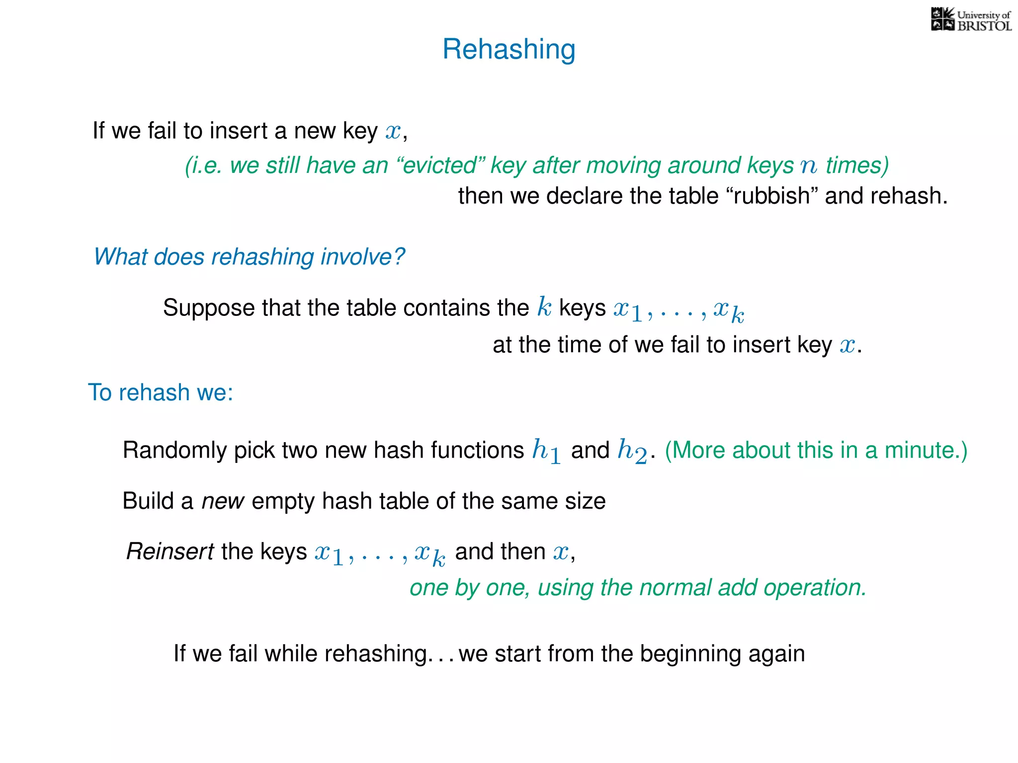 Rehashing
If we fail to insert a new key x,
Reinsert the keys x1, . . . , xk and then x,
To rehash we:
(i.e. we still have an “evicted” key after moving around keys n times)
then we declare the table “rubbish” and rehash.
What does rehashing involve?
Suppose that the table contains the k keys x1, . . . , xk
at the time of we fail to insert key x.
Randomly pick two new hash functions h1 and h2. (More about this in a minute.)
Build a new empty hash table of the same size
If we fail while rehashing. . . we start from the beginning again
one by one, using the normal add operation.
 