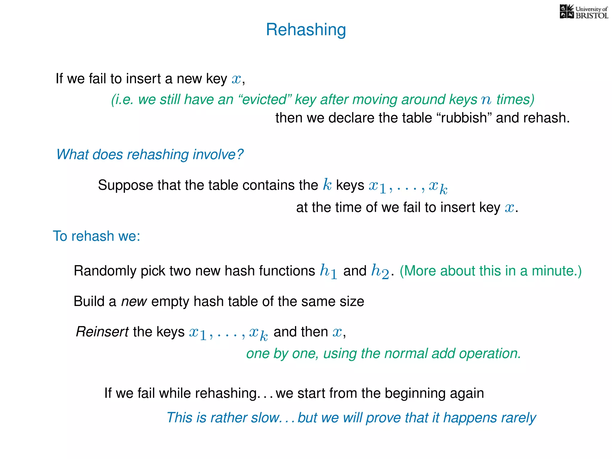 Rehashing
If we fail to insert a new key x,
Reinsert the keys x1, . . . , xk and then x,
To rehash we:
(i.e. we still have an “evicted” key after moving around keys n times)
then we declare the table “rubbish” and rehash.
What does rehashing involve?
Suppose that the table contains the k keys x1, . . . , xk
at the time of we fail to insert key x.
Randomly pick two new hash functions h1 and h2. (More about this in a minute.)
Build a new empty hash table of the same size
If we fail while rehashing. . . we start from the beginning again
This is rather slow. . . but we will prove that it happens rarely
one by one, using the normal add operation.
 