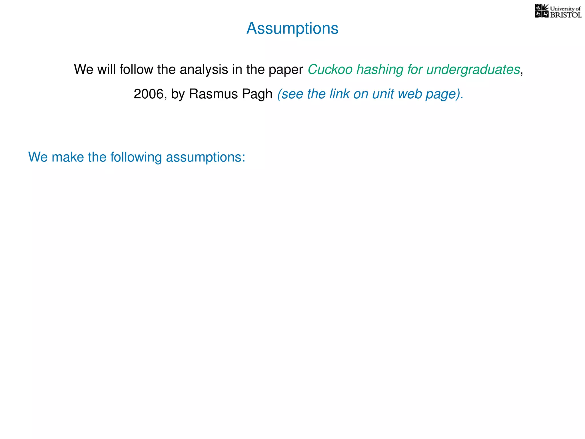 Assumptions
We will follow the analysis in the paper Cuckoo hashing for undergraduates,
2006, by Rasmus Pagh (see the link on unit web page).
We make the following assumptions:
 