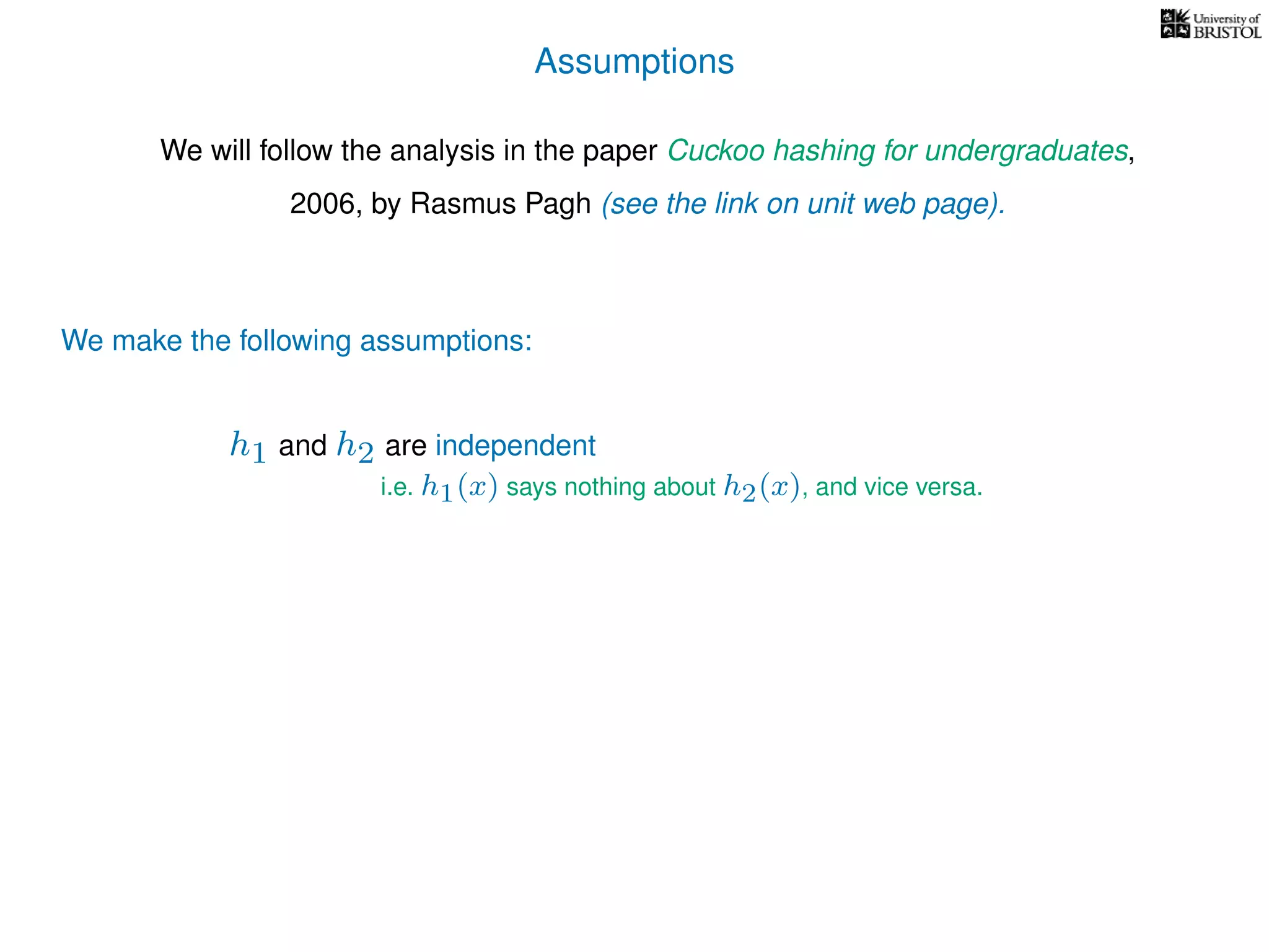 Assumptions
We will follow the analysis in the paper Cuckoo hashing for undergraduates,
2006, by Rasmus Pagh (see the link on unit web page).
We make the following assumptions:
h1 and h2 are independent
i.e. h1(x) says nothing about h2(x), and vice versa.
 