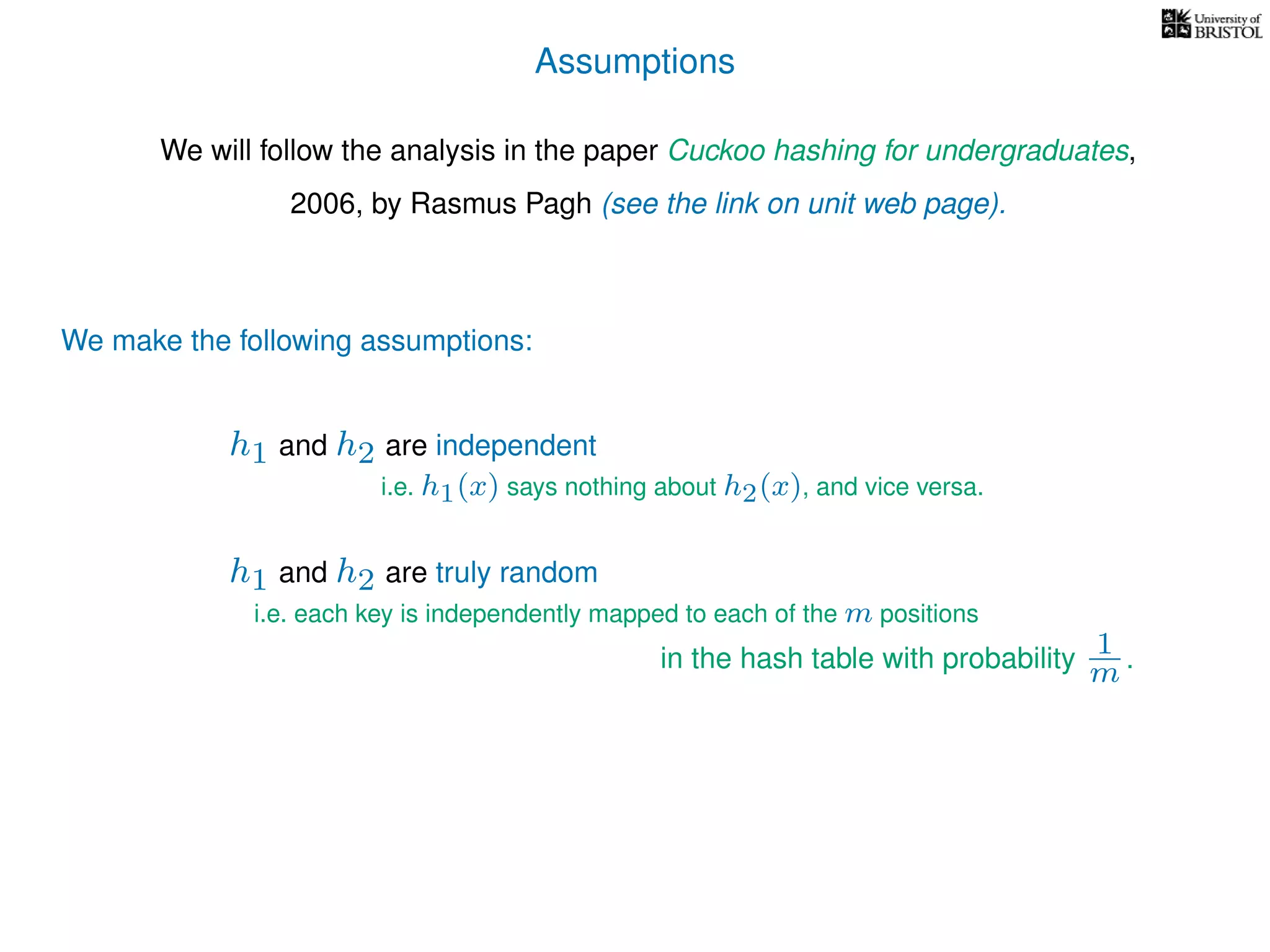 Assumptions
We will follow the analysis in the paper Cuckoo hashing for undergraduates,
2006, by Rasmus Pagh (see the link on unit web page).
We make the following assumptions:
h1 and h2 are truly random
i.e. each key is independently mapped to each of the m positions
in the hash table with probability 1
m .
h1 and h2 are independent
i.e. h1(x) says nothing about h2(x), and vice versa.
 