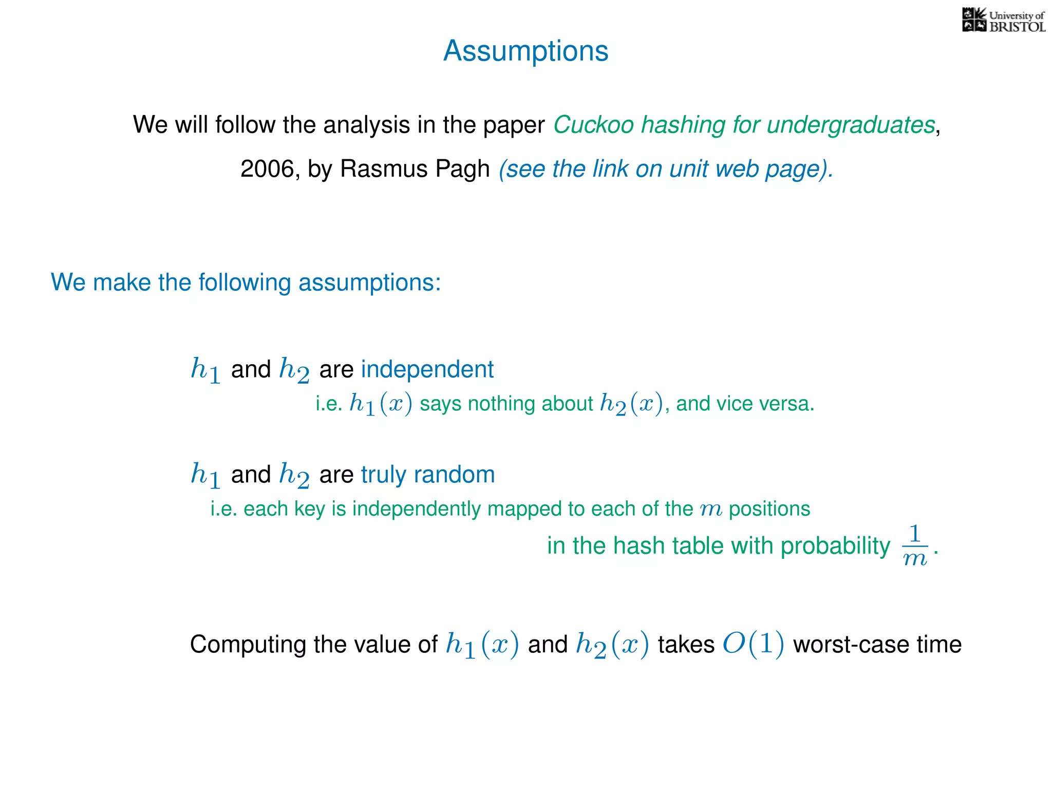 Assumptions
We will follow the analysis in the paper Cuckoo hashing for undergraduates,
2006, by Rasmus Pagh (see the link on unit web page).
We make the following assumptions:
h1 and h2 are truly random
Computing the value of h1(x) and h2(x) takes O(1) worst-case time
i.e. each key is independently mapped to each of the m positions
in the hash table with probability 1
m .
h1 and h2 are independent
i.e. h1(x) says nothing about h2(x), and vice versa.
 