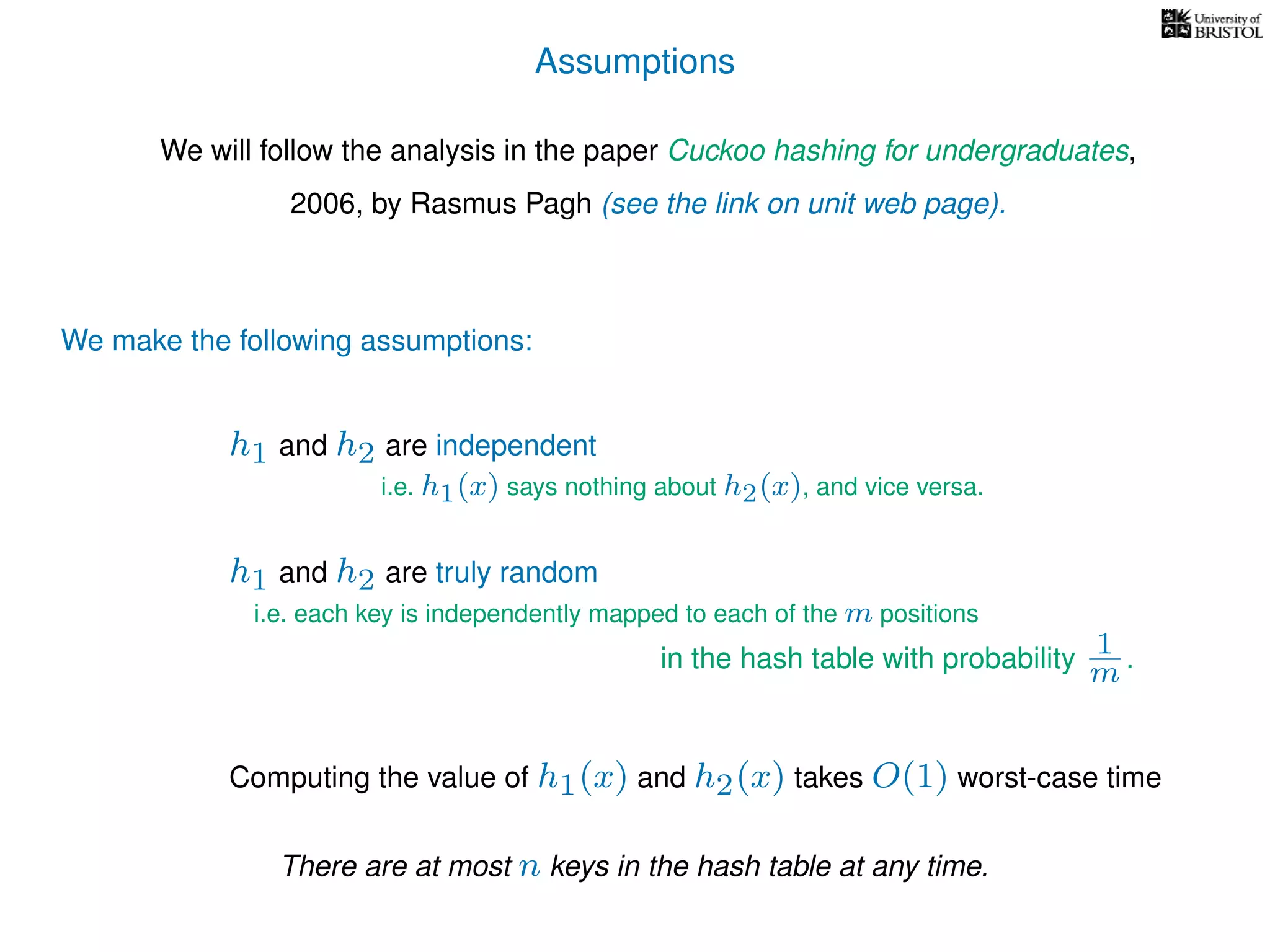 Assumptions
We will follow the analysis in the paper Cuckoo hashing for undergraduates,
2006, by Rasmus Pagh (see the link on unit web page).
We make the following assumptions:
h1 and h2 are truly random
Computing the value of h1(x) and h2(x) takes O(1) worst-case time
i.e. each key is independently mapped to each of the m positions
in the hash table with probability 1
m .
h1 and h2 are independent
i.e. h1(x) says nothing about h2(x), and vice versa.
There are at most n keys in the hash table at any time.
 
