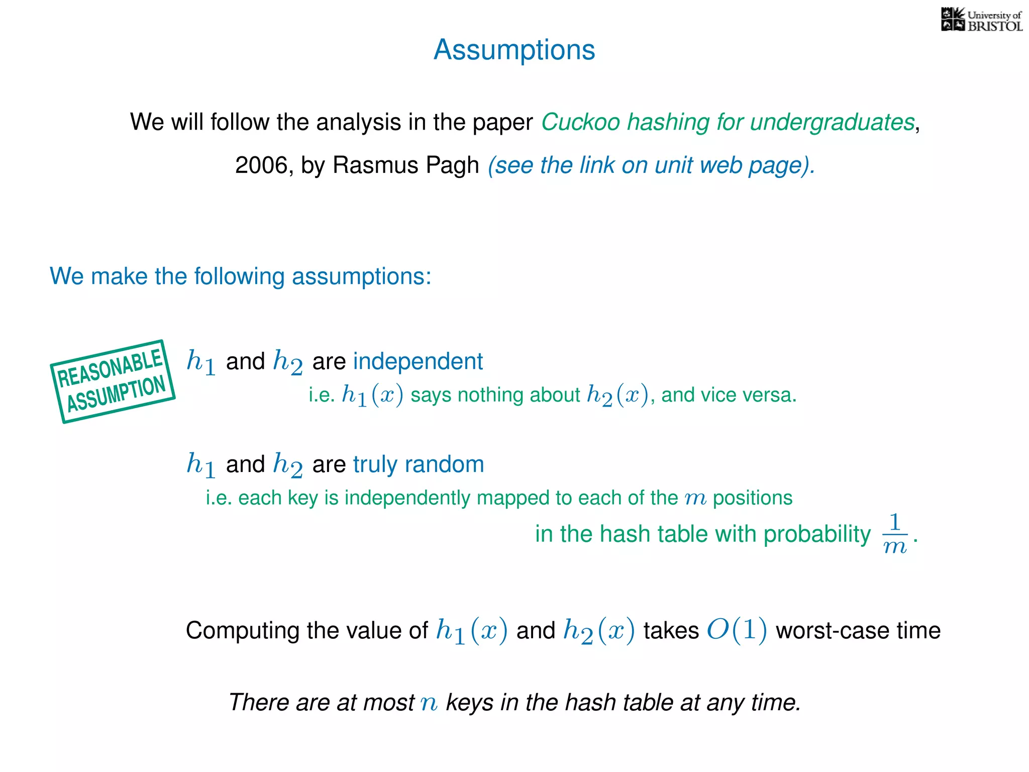 Assumptions
We will follow the analysis in the paper Cuckoo hashing for undergraduates,
2006, by Rasmus Pagh (see the link on unit web page).
We make the following assumptions:
h1 and h2 are truly random
Computing the value of h1(x) and h2(x) takes O(1) worst-case time
i.e. each key is independently mapped to each of the m positions
in the hash table with probability 1
m .
h1 and h2 are independent
i.e. h1(x) says nothing about h2(x), and vice versa.
There are at most n keys in the hash table at any time.
REASONABLE
ASSUMPTION
 