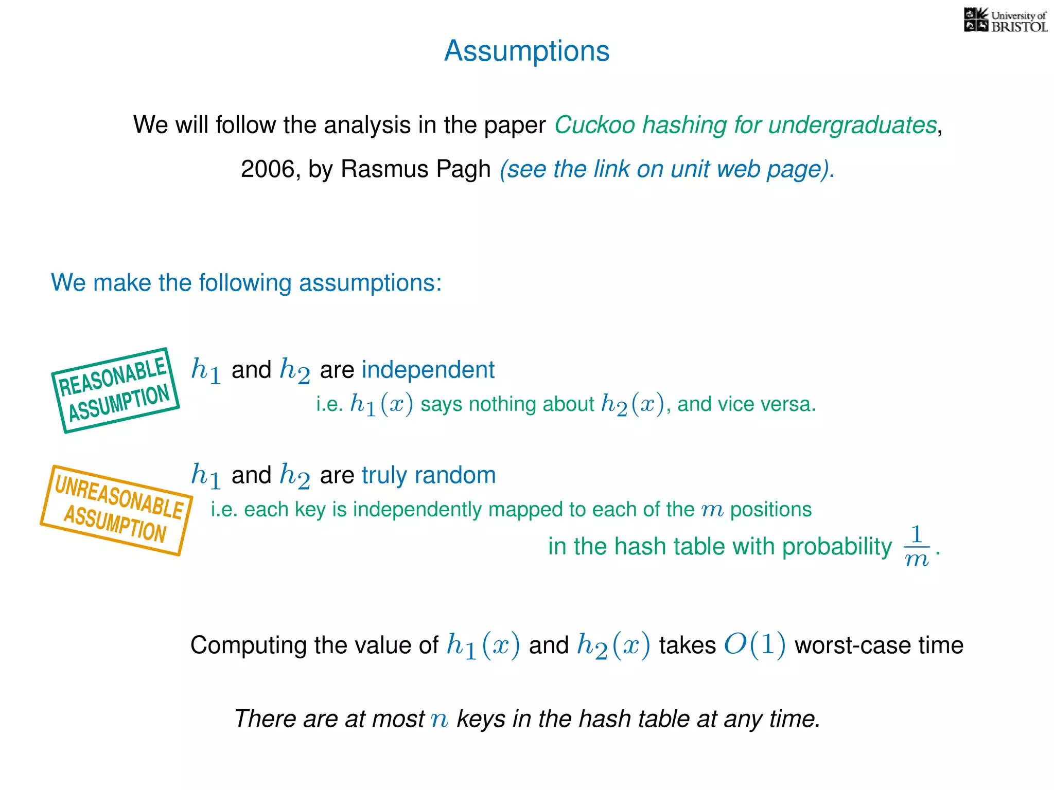 Assumptions
We will follow the analysis in the paper Cuckoo hashing for undergraduates,
2006, by Rasmus Pagh (see the link on unit web page).
We make the following assumptions:
h1 and h2 are truly random
Computing the value of h1(x) and h2(x) takes O(1) worst-case time
i.e. each key is independently mapped to each of the m positions
in the hash table with probability 1
m .
h1 and h2 are independent
i.e. h1(x) says nothing about h2(x), and vice versa.
There are at most n keys in the hash table at any time.
UNREASONABLEASSUMPTION
REASONABLE
ASSUMPTION
 
