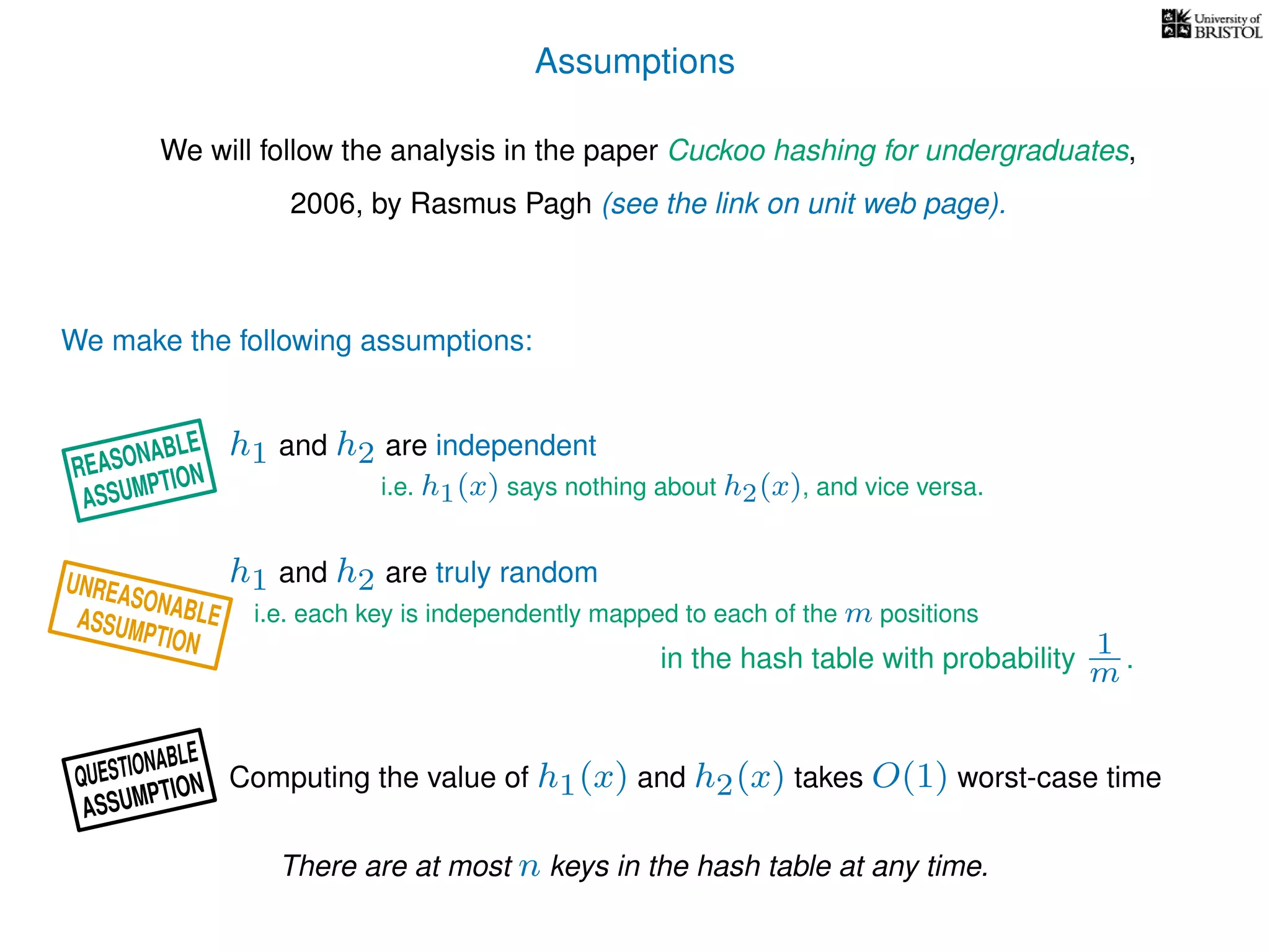 Assumptions
We will follow the analysis in the paper Cuckoo hashing for undergraduates,
2006, by Rasmus Pagh (see the link on unit web page).
We make the following assumptions:
h1 and h2 are truly random
Computing the value of h1(x) and h2(x) takes O(1) worst-case time
i.e. each key is independently mapped to each of the m positions
in the hash table with probability 1
m .
h1 and h2 are independent
i.e. h1(x) says nothing about h2(x), and vice versa.
There are at most n keys in the hash table at any time.
UNREASONABLEASSUMPTION
REASONABLE
ASSUMPTION
QUESTIONABLE
ASSUMPTION
 