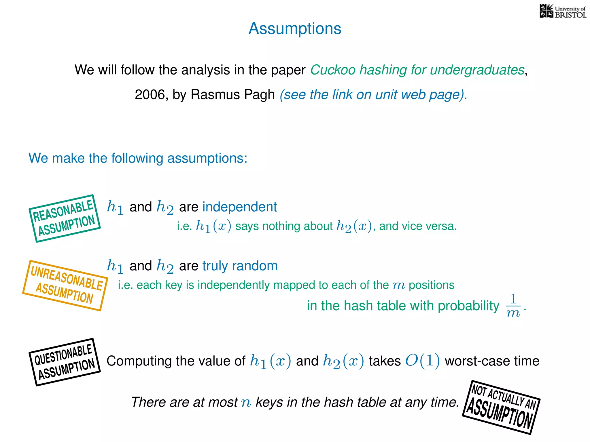 Assumptions
We will follow the analysis in the paper Cuckoo hashing for undergraduates,
2006, by Rasmus Pagh (see the link on unit web page).
We make the following assumptions:
h1 and h2 are truly random
Computing the value of h1(x) and h2(x) takes O(1) worst-case time
i.e. each key is independently mapped to each of the m positions
in the hash table with probability 1
m .
h1 and h2 are independent
i.e. h1(x) says nothing about h2(x), and vice versa.
There are at most n keys in the hash table at any time.
UNREASONABLEASSUMPTION
REASONABLE
ASSUMPTION
QUESTIONABLE
ASSUMPTION
NOT ACTUALLY ANASSUMPTION
 