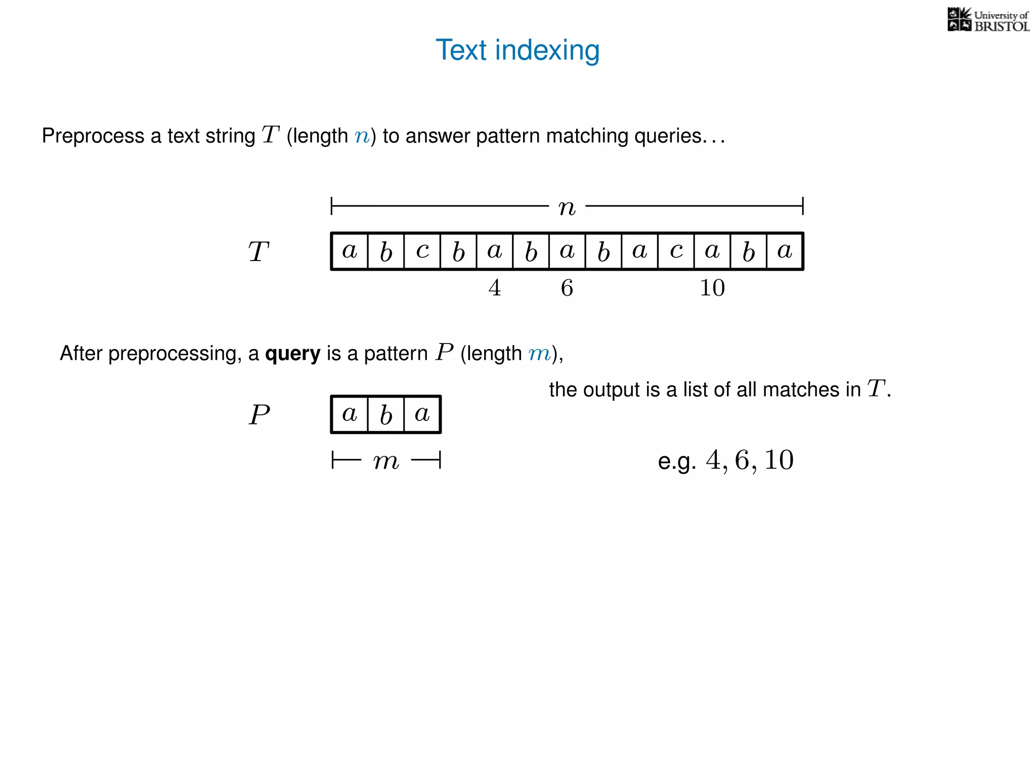 Text indexing
T
Preprocess a text string T (length n) to answer pattern matching queries. . .
ba b c a b a cb a a b a
n
After preprocessing, a query is a pattern P (length m),
P a b a
m
the output is a list of all matches in T.
e.g. 4, 6, 10
4 6 10
 