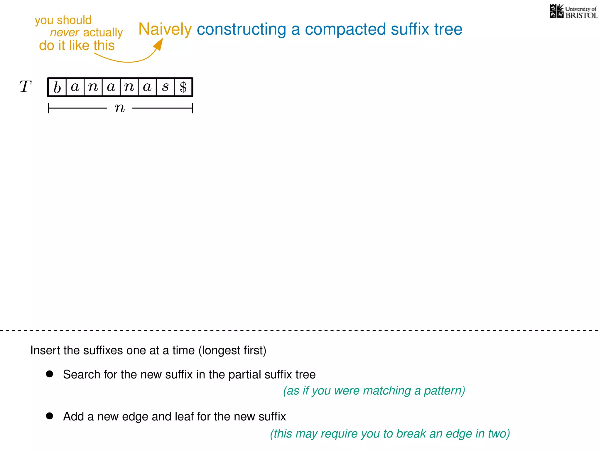 Naively constructing a compacted sufﬁx tree
Insert the sufﬁxes one at a time (longest ﬁrst)
• Search for the new sufﬁx in the partial sufﬁx tree
(as if you were matching a pattern)
• Add a new edge and leaf for the new sufﬁx
(this may require you to break an edge in two)
TT b n aaa sn
n
$
never actually
do it like this
you should
 