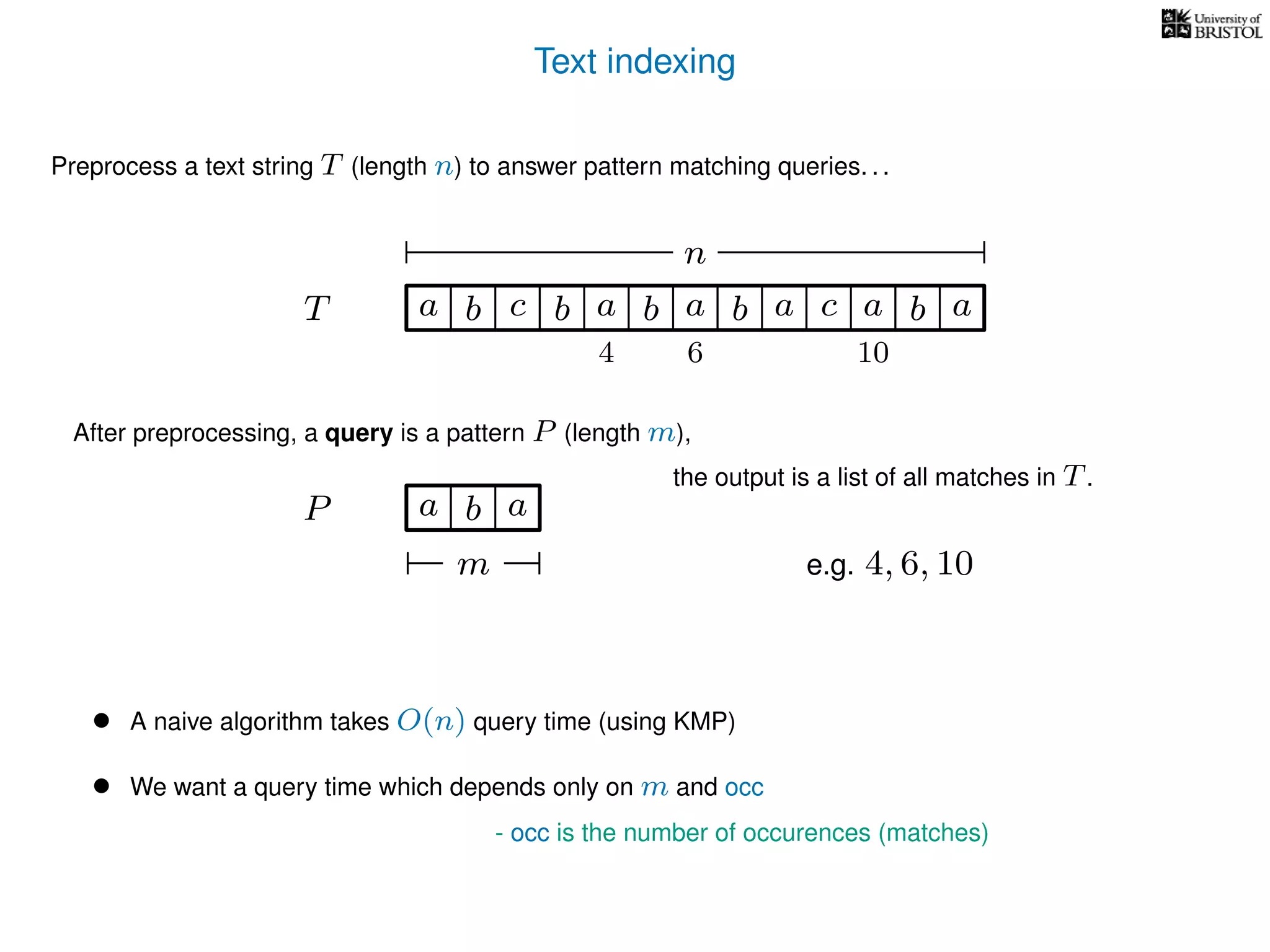 Text indexing
T
Preprocess a text string T (length n) to answer pattern matching queries. . .
ba b c a b a cb a a b a
n
After preprocessing, a query is a pattern P (length m),
P a b a
m
the output is a list of all matches in T.
• A naive algorithm takes O(n) query time (using KMP)
• We want a query time which depends only on m and occ
- occ is the number of occurences (matches)
e.g. 4, 6, 10
4 6 10
 