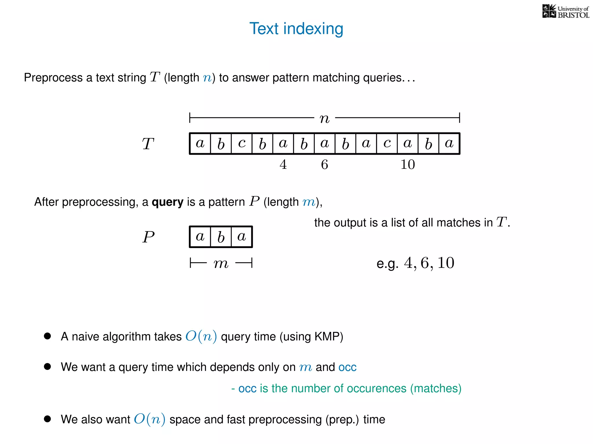 Text indexing
T
Preprocess a text string T (length n) to answer pattern matching queries. . .
ba b c a b a cb a a b a
n
After preprocessing, a query is a pattern P (length m),
P a b a
m
the output is a list of all matches in T.
• A naive algorithm takes O(n) query time (using KMP)
• We want a query time which depends only on m and occ
- occ is the number of occurences (matches)
• We also want O(n) space and fast preprocessing (prep.) time
e.g. 4, 6, 10
4 6 10
 