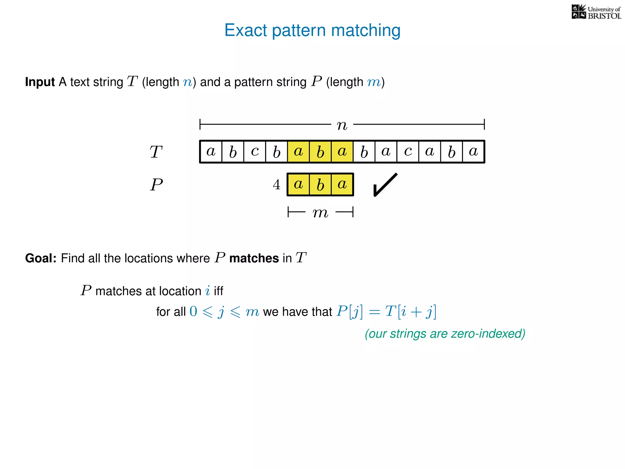 Exact pattern matching
T
Input A text string T (length n) and a pattern string P (length m)
P
ba b c
a b a
a b a cb a
Goal: Find all the locations where P matches in T
P matches at location i iff
a b a
n
m
4
for all 0 j m we have that P[j] = T[i + j]
(our strings are zero-indexed)
 