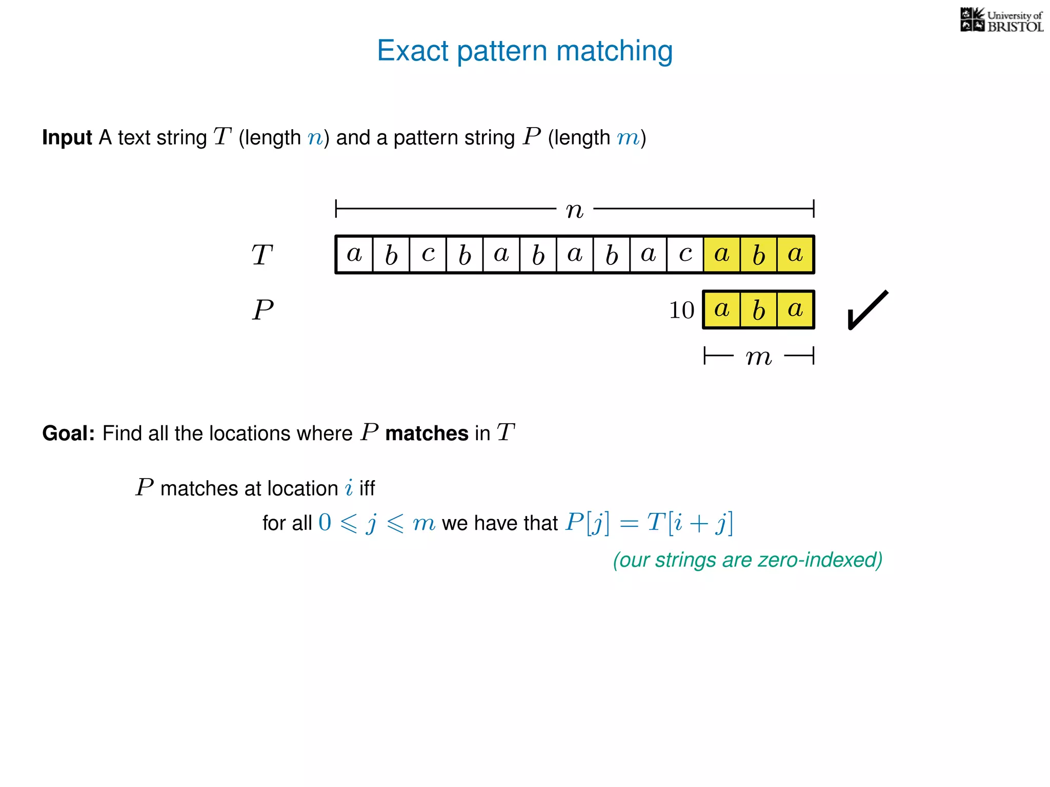 Exact pattern matching
T
Input A text string T (length n) and a pattern string P (length m)
P
ba b c a b a cb a
Goal: Find all the locations where P matches in T
P matches at location i iff
a b a
n
a b a
m
10
for all 0 j m we have that P[j] = T[i + j]
(our strings are zero-indexed)
 