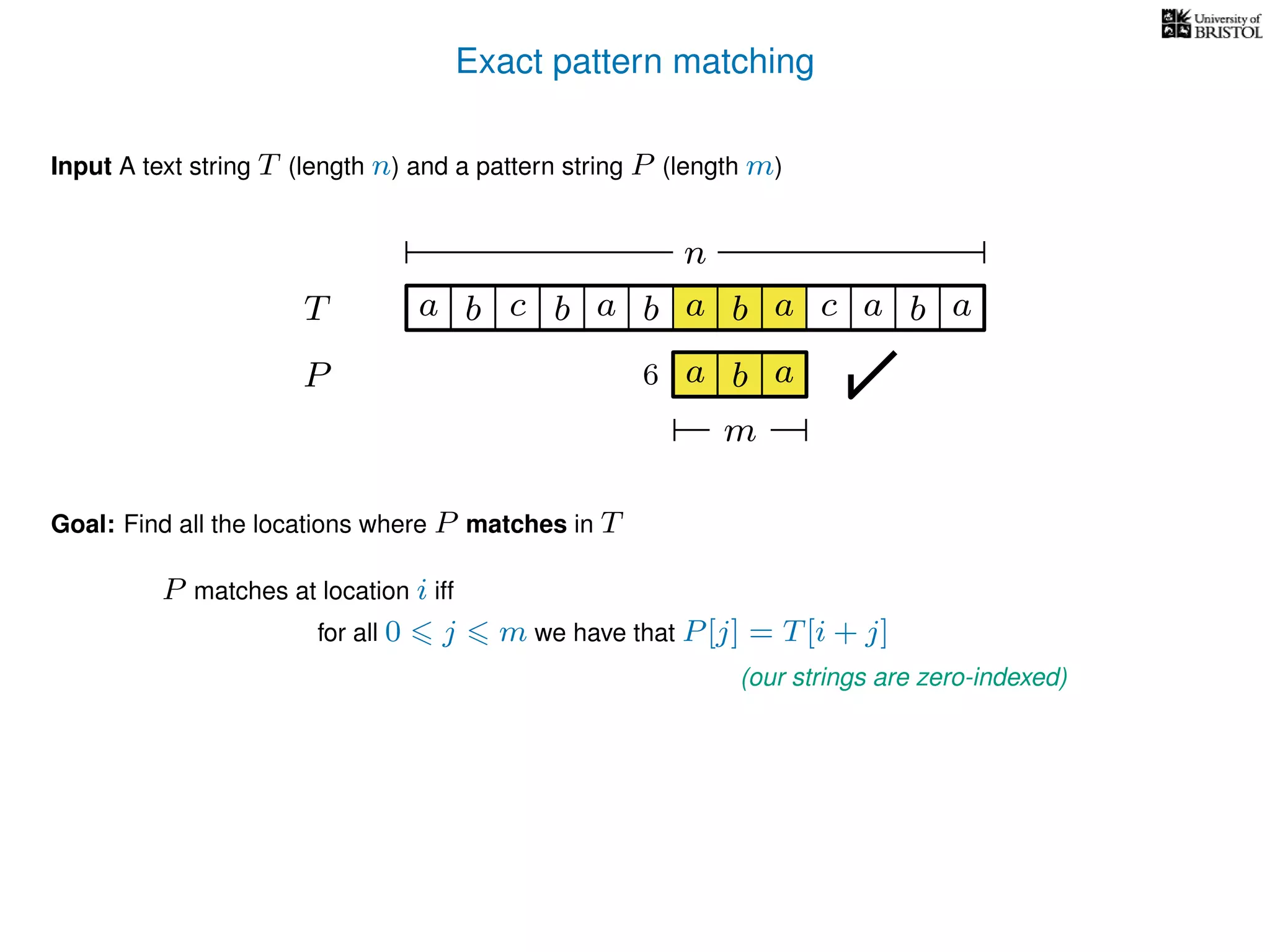 Exact pattern matching
T
Input A text string T (length n) and a pattern string P (length m)
P
ba b c a b a cb a
Goal: Find all the locations where P matches in T
P matches at location i iff
a b a
n
a b a
m
6
for all 0 j m we have that P[j] = T[i + j]
(our strings are zero-indexed)
 