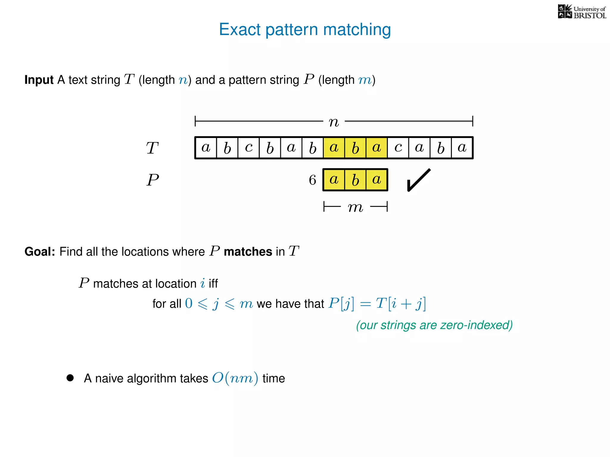 Exact pattern matching
T
Input A text string T (length n) and a pattern string P (length m)
P
ba b c a b a cb a
Goal: Find all the locations where P matches in T
P matches at location i iff
a b a
n
a b a
m
6
for all 0 j m we have that P[j] = T[i + j]
(our strings are zero-indexed)
• A naive algorithm takes O(nm) time
 