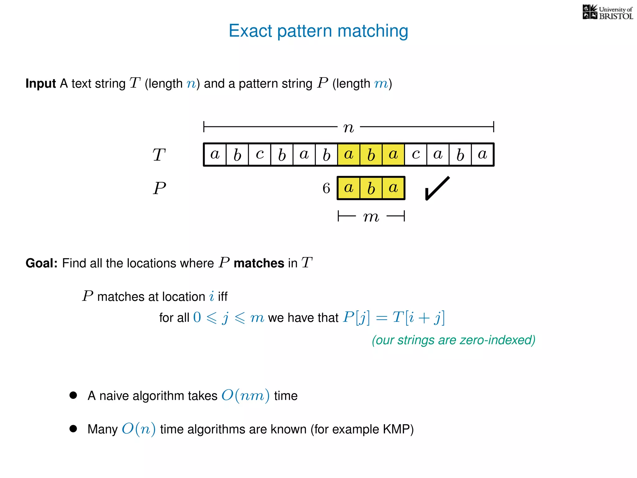 Exact pattern matching
T
Input A text string T (length n) and a pattern string P (length m)
P
ba b c a b a cb a
Goal: Find all the locations where P matches in T
P matches at location i iff
a b a
n
a b a
m
6
for all 0 j m we have that P[j] = T[i + j]
(our strings are zero-indexed)
• A naive algorithm takes O(nm) time
• Many O(n) time algorithms are known (for example KMP)
 