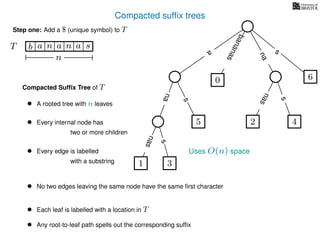 Compacted sufﬁx trees
TT b n aaa sn
n
a
s
nas
nas
nas
s
na
s
bananas
Compacted Sufﬁx Tree of T
Uses O(n) space
• A rooted tree with n leaves
• Every internal node has
two or more children
• Every edge is labelled
with a substring
• No two edges leaving the same node have the same ﬁrst character
• Each leaf is labelled with a location in T
• Any root-to-leaf path spells out the corresponding sufﬁx
1 3
5
0
2 4
6
Step one: Add a $ (unique symbol) to T
 