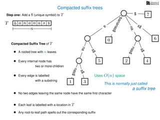 Compacted sufﬁx trees
Compacted Sufﬁx Tree of T
Uses O(n) space
• A rooted tree with n leaves
• Every internal node has
two or more children
• Every edge is labelled
with a substring
• No two edges leaving the same node have the same ﬁrst character
• Each leaf is labelled with a location in T
• Any root-to-leaf path spells out the corresponding sufﬁx
Step one: Add a $ (unique symbol) to T
TT b n aaa sn
n
$ a
s$
nas$
nas$
nas$
s$
na
s$
bananas$
7$
This is normally just called1 3
5
0
2 4
6
a sufﬁx tree
 