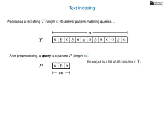 Text indexing
T
Preprocess a text string T (length n) to answer pattern matching queries. . .
ba b c a b a cb a a b a
n
After preprocessing, a query is a pattern P (length m),
P a b a
m
the output is a list of all matches in T.
 