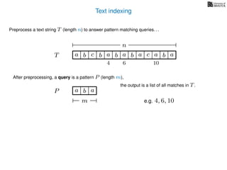 Text indexing
T
Preprocess a text string T (length n) to answer pattern matching queries. . .
ba b c a b a cb a a b a
n
After preprocessing, a query is a pattern P (length m),
P a b a
m
the output is a list of all matches in T.
e.g. 4, 6, 10
4 6 10
 