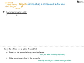 Naively constructing a compacted sufﬁx tree
Insert the sufﬁxes one at a time (longest ﬁrst)
• Search for the new sufﬁx in the partial sufﬁx tree
(as if you were matching a pattern)
• Add a new edge and leaf for the new sufﬁx
(this may require you to break an edge in two)
TT b n aaa sn
n
$
never actually
do it like this
you should
 