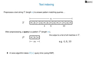 Text indexing
T
Preprocess a text string T (length n) to answer pattern matching queries. . .
ba b c a b a cb a a b a
n
After preprocessing, a query is a pattern P (length m),
P a b a
m
the output is a list of all matches in T.
• A naive algorithm takes O(n) query time (using KMP)
e.g. 4, 6, 10
4 6 10
 