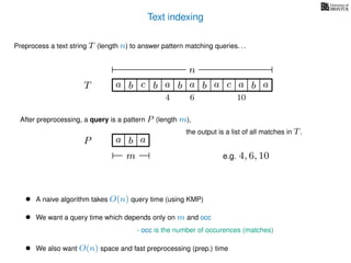 Text indexing
T
Preprocess a text string T (length n) to answer pattern matching queries. . .
ba b c a b a cb a a b a
n
After preprocessing, a query is a pattern P (length m),
P a b a
m
the output is a list of all matches in T.
• A naive algorithm takes O(n) query time (using KMP)
• We want a query time which depends only on m and occ
- occ is the number of occurences (matches)
• We also want O(n) space and fast preprocessing (prep.) time
e.g. 4, 6, 10
4 6 10
 