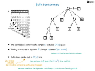 Sufﬁx tree summary
TT b n aaa sn
n
$
a
s$
nas$
nas$
s$
na
s$
bananas$
7$
b n aaa sn
n aaa sn
n aa sn
aa sn
a sn
a s
s
sufﬁxes
$
$
$
$
$
$
$
0
1
2
3
4
5
6
$ 7
1 3
5
0
2 4
6
nas$
• The (compacted) sufﬁx tree of a (length n) text uses O(n) space
• Finding all matches of a pattern P of length m takes O(m + occ)
where occ is the number of matches
we assumed that the alphabet contained a constant number of symbols
• Sufﬁx trees can be built in O(n) time
but we have only seen the O(n2) time method
actually
do it like this (or build a sufﬁx array instead)
you should
 
