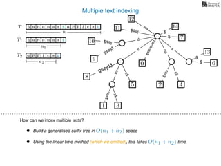 Multiple text indexing
6$
13
&
TT
a
s$
nas$
nas$
s$
na
s
bananas$
7$
1 3
5
0
2 4
nas$
T1 b n aaa sn
n1
T2 a p slp e
n2
$
&
b n aaa sn $ a p slp e &
n
• Build a generalised sufﬁx tree in O(n1 + n2) space
• Using the linear time method (which we omitted), this takes O(n1 + n2) time
14
&
12
es&
les&11
8
pples&
p
10 les&
9
ples&
How can we index multiple texts?
 