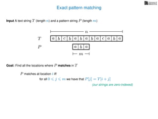 Exact pattern matching
T
Input A text string T (length n) and a pattern string P (length m)
P
ba b c
a b a
a b a cb a
Goal: Find all the locations where P matches in T
P matches at location i iff
a b a
n
m
for all 0 j m we have that P[j] = T[i + j]
(our strings are zero-indexed)
 