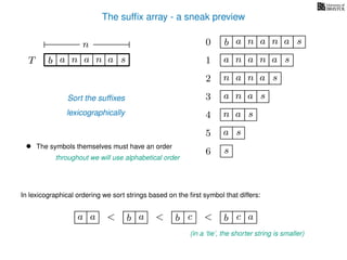 The sufﬁx array - a sneak preview
T b n aaT a sn
n 0 b n aaa sn
n aa1 a sn
2 n aa sn
4 a sn
5 a s
6 s
Sort the sufﬁxes
lexicographically
3 aa sn
• The symbols themselves must have an order
throughout we will use alphabetical order
In lexicographical ordering we sort strings based on the ﬁrst symbol that differs:
b a<a a b c< b c< a
(in a ‘tie’, the shorter string is smaller)
 