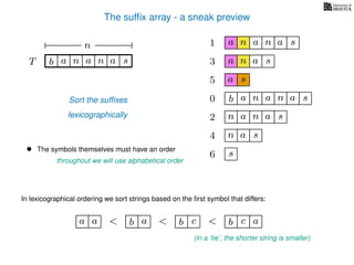The sufﬁx array - a sneak preview
T b n aaT a sn
n
Sort the sufﬁxes
lexicographically
0 b n aaa sn
n aa1 a sn
2 n aa sn
4 a sn
5 a s
6 s
3 aa sn
• The symbols themselves must have an order
throughout we will use alphabetical order
In lexicographical ordering we sort strings based on the ﬁrst symbol that differs:
b a<a a b c< b c< a
(in a ‘tie’, the shorter string is smaller)
 