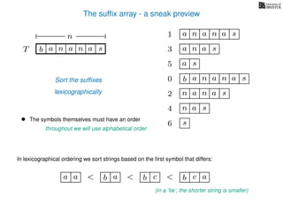 The sufﬁx array - a sneak preview
T b n aaT a sn
n
Sort the sufﬁxes
lexicographically
0 b n aaa sn
n aa1 a sn
2 n aa sn
4 a sn
5 a s
6 s
3 aa sn
• The symbols themselves must have an order
throughout we will use alphabetical order
In lexicographical ordering we sort strings based on the ﬁrst symbol that differs:
b a<a a b c< b c< a
(in a ‘tie’, the shorter string is smaller)
 