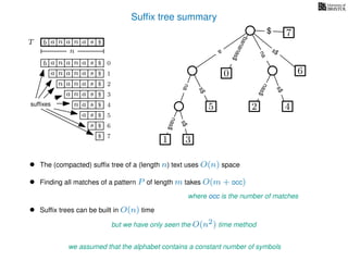 Sufﬁx tree summary
TT b n aaa sn
n
$
a
s$
nas$
nas$
s$
na
s$
bananas$
7$
b n aaa sn
n aaa sn
n aa sn
aa sn
a sn
a s
s
sufﬁxes
$
$
$
$
$
$
$
0
1
2
3
4
5
6
$ 7
1 3
5
0
2 4
6
nas$
• The (compacted) sufﬁx tree of a (length n) text uses O(n) space
• Finding all matches of a pattern P of length m takes O(m + occ)
where occ is the number of matches
we assumed that the alphabet contains a constant number of symbols
• Sufﬁx trees can be built in O(n) time
but we have only seen the O(n2) time method
 