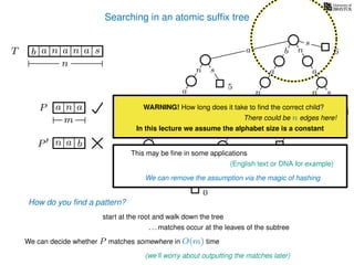 Searching in an atomic sufﬁx tree
sn
a
s
n
a
s
a
n
a
s
TT b n aaa sn
n
s
b n
a
sn
a
n
a
s
How do you ﬁnd a pattern?
0
1
2
3
4
5
P aa n
m
start at the root and walk down the tree
a
. . . matches occur at the leaves of the subtree
We can decide whether P matches somewhere in O(m) time
(we’ll worry about outputting the matches later)
WARNING! How long does it take to ﬁnd the correct child?
There could be n edges here!
In this lecture we assume the alphabet size is a constant
This may be ﬁne in some applications
(English text or DNA for example)
We can remove the assumption via the magic of hashing
P bn a
6
 