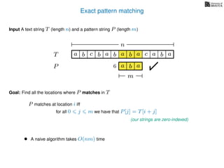 Exact pattern matching
T
Input A text string T (length n) and a pattern string P (length m)
P
ba b c a b a cb a
Goal: Find all the locations where P matches in T
P matches at location i iff
a b a
n
a b a
m
6
for all 0 j m we have that P[j] = T[i + j]
(our strings are zero-indexed)
• A naive algorithm takes O(nm) time
 