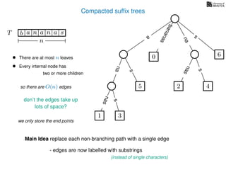 Compacted sufﬁx trees
TT b n aaa sn
n
Main Idea replace each non-branching path with a single edge
- edges are now labelled with substrings
(instead of single characters)
a
s
nas
nas
nas
s
na
s
bananas
• There are at most n leaves
• Every internal node has
two or more children
so there are O(n) edges
don’t the edges take up
we only store the end points
1 3
5
0
2 4
6
lots of space?
 