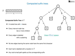 Compacted sufﬁx trees
TT b n aaa sn
n
a
s
nas
nas
nas
s
na
s
bananas
Compacted Sufﬁx Tree of T
Uses O(n) space
• A rooted tree with n leaves
• Every internal node has
two or more children
• Every edge is labelled
with a substring
• No two edges leaving the same node have the same ﬁrst character
• Each leaf is labelled with a location in T
• Any root-to-leaf path spells out the corresponding sufﬁx
1 3
5
0
2 4
6
 