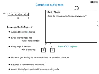 Compacted sufﬁx trees
TT b n aaa sn
n
a
s
nas
nas
nas
s
na
s
bananas
Compacted Sufﬁx Tree of T
Uses O(n) space
• A rooted tree with n leaves
• Every internal node has
two or more children
• Every edge is labelled
with a substring
• No two edges leaving the same node have the same ﬁrst character
• Each leaf is labelled with a location in T
• Any root-to-leaf path spells out the corresponding sufﬁx
1 3
5
0
2 4
6
Sanity Check
Does the compacted sufﬁx tree always exist?
 