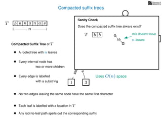Compacted sufﬁx trees
TT b n aaa sn
n
a
s
nas
nas
nas
s
na
s
bananas
Compacted Sufﬁx Tree of T
Uses O(n) space
• A rooted tree with n leaves
• Every internal node has
two or more children
• Every edge is labelled
with a substring
• No two edges leaving the same node have the same ﬁrst character
• Each leaf is labelled with a location in T
• Any root-to-leaf path spells out the corresponding sufﬁx
1 3
5
0
2 4
6
Sanity Check
Does the compacted sufﬁx tree always exist?
TT b b this doesn’t have
n leavesbb
 