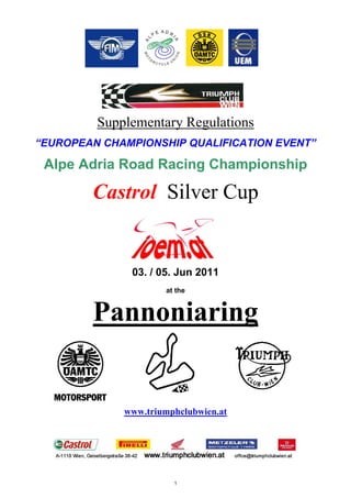 Supplementary Regulations
“EUROPEAN CHAMPIONSHIP QUALIFICATION EVENT”

 Alpe Adria Road Racing Championship

        Castrol Silver Cup


              03. / 05. Jun 2011
                     at the


        Pannoniaring


             www.triumphclubwien.at




                       1
 