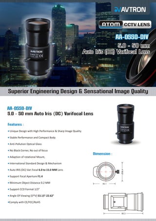 CCTV LENS

AA-0550-DIV
5.0 - 50 mm
Auto Iris (DC) Varifocal Lens

Superior Engineering Design & Sensational Image Quality
AA-0550-DIV
5.0 - 50 mm Auto Iris (DC) Varifocal Lens
Features :
Unique
¡ Design with High Performance & Sharp Image Quality
Stable
¡ Performance and Compact Body
Anti-Pollution Optical Glass
¡
No Black Corner, No out of focus
¡

Dimension :
Adaption of rotational Mount,
¡
International Standard Design & Mechanism
¡
Ø38.4

Auto
¡ IRIS (DC) Vari Focal 6.0 to 15.0 MM Lens
Support Focal Aperture F1.4
¡
Minimum Object Distance 0.2 MM
¡

45.1

Support CCD Format 1/3”
¡
Angle
¡ Of Viewing (D*V) 53.13°-22.62°
Comply
¡ with CE/FCC/RoHS

80.3

 